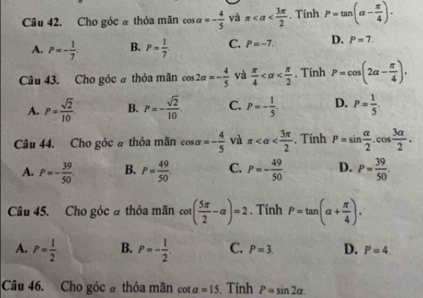 Cho góc ã thỏa mãn cos alpha =- 4/5  và π . Tính P=tan (alpha - π /4 ).
A. P=- 1/7 . B. P= 1/7 . C. P=-7. D. P=7. 
Câu 43. Cho góc ã thỏa mãn cos 2alpha =- 4/5  và  π /4  . Tính P=cos (2alpha - π /4 ).
A. P= sqrt(2)/10 . B. P=- sqrt(2)/10 . C. P=- 1/5 . D. P= 1/5 . 
Câu 44. Cho góc à thỏa mãn cos alpha =- 4/5  và π . Tính P=sin  alpha /2 .cos  3alpha /2 .
A. P=- 39/50 . B. P= 49/50 . C. P=- 49/50 . D. P= 39/50 . 
Câu 45. Cho góc à thỏa mãn cot ( 5π /2 -alpha )=2. Tính P=tan (alpha + π /4 ).
A. P= 1/2  B. P=- 1/2 . C. P=3. D. P=4. 
Câu 46. Cho góc à thỏa mãn cot alpha =15 Tính P=sin 2alpha.