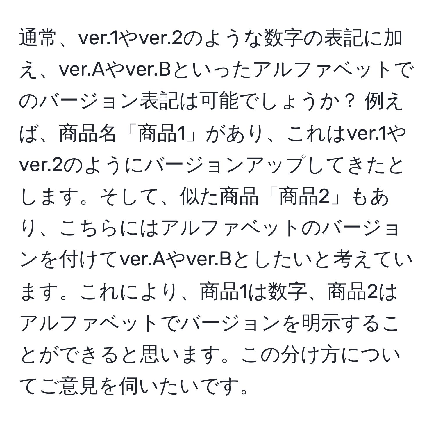 通常、ver.1やver.2のような数字の表記に加え、ver.Aやver.Bといったアルファベットでのバージョン表記は可能でしょうか？ 例えば、商品名「商品1」があり、これはver.1やver.2のようにバージョンアップしてきたとします。そして、似た商品「商品2」もあり、こちらにはアルファベットのバージョンを付けてver.Aやver.Bとしたいと考えています。これにより、商品1は数字、商品2はアルファベットでバージョンを明示することができると思います。この分け方についてご意見を伺いたいです。