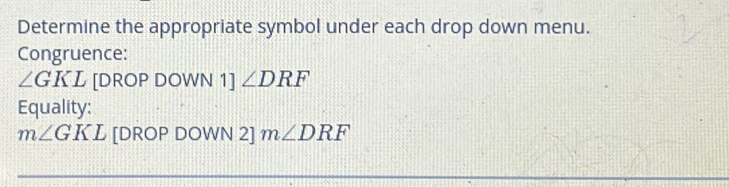 Determine the appropriate symbol under each drop down menu. 
Congruence:
∠ GKL [DROP DOWN 1] ∠ DRF
Equality:
m∠ GKL [DROP DOWN 2] m∠ DRF