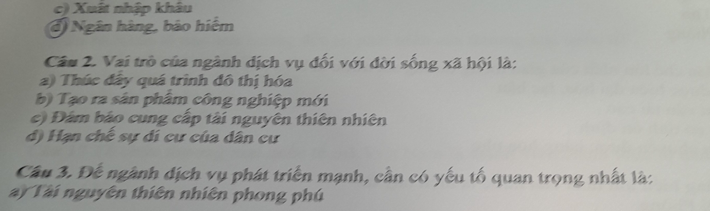 c) Xuất nhập khâu
đ) Ngân hàng, bão hiểm
Câu 2. Vai trò của ngành dịch vụ đối với đời sống xã hội là:
a) Thúc đây quá trình đô thị hóa
b) Tạo ra sân phâm công nghiệp mới
c) Đám bảo cung cấp tài nguyên thiên nhiên
d) Hạn chế sự dí cư của dân cư
Câu 3. Đế ngành dịch vụ phát triển mạnh, cần có yếu tố quan trọng nhất là:
ay Tài nguyên thiên nhiên phong phú