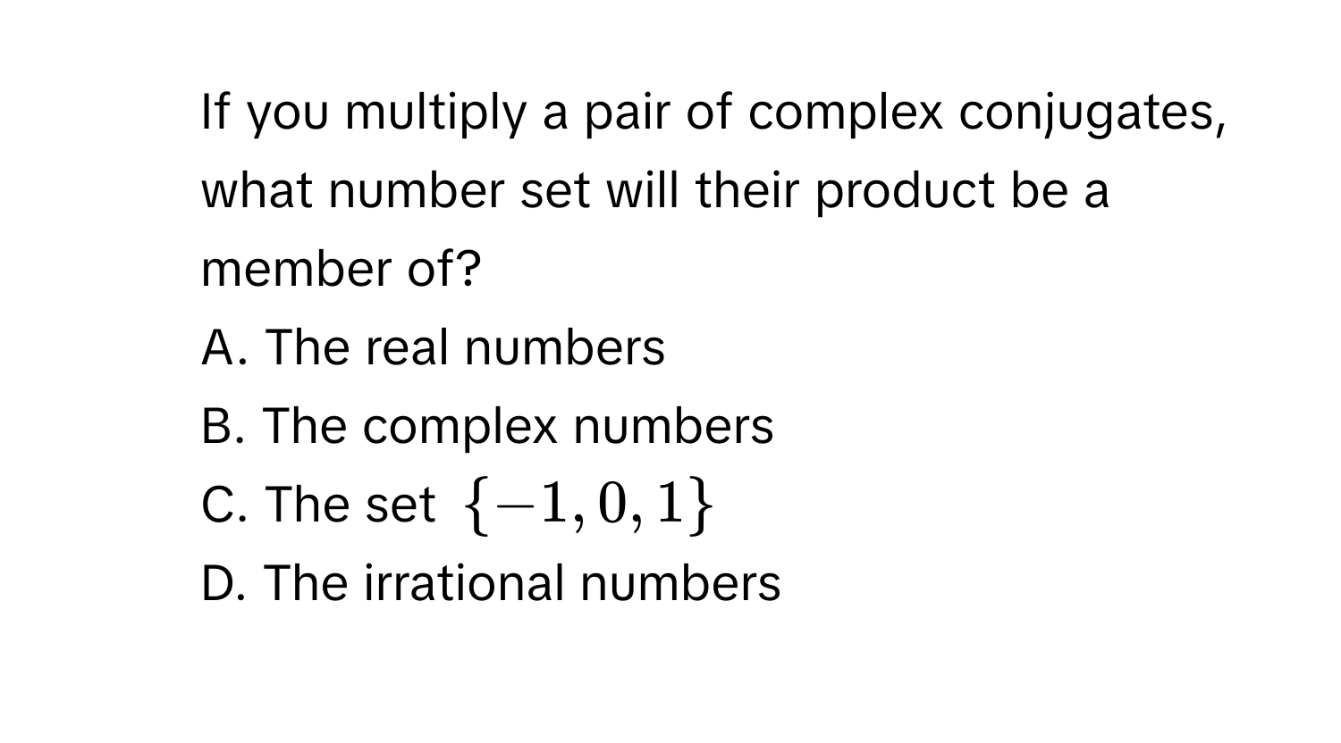 If you multiply a pair of complex conjugates, what number set will their product be a member of?
A. The real numbers
B. The complex numbers
C. The set  -1,0,1
D. The irrational numbers