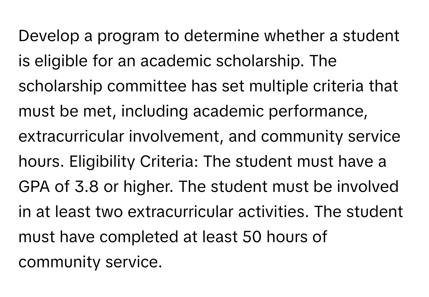 Develop a program to determine whether a student is eligible for an academic scholarship. The scholarship committee has set multiple criteria that must be met, including academic performance, extracurricular involvement, and community service hours. Eligibility Criteria: The student must have a GPA of 3.8 or higher. The student must be involved in at least two extracurricular activities. The student must have completed at least 50 hours of community service.