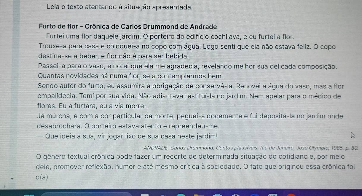 Leia o texto atentando à situação apresentada. 
Furto de flor - Crônica de Carlos Drummond de Andrade 
Furtei uma flor daquele jardim. O porteiro do edifício cochilava, e eu furtei a flor. 
Trouxe-a para casa e coloquei-a no copo com água. Logo senti que ela não estava feliz. O copo 
destina-se a beber, e flor não é para ser bebida. 
Passei-a para o vaso, e notei que ela me agradecia, revelando melhor sua delicada composição. 
Quantas novidades há numa flor, se a contemplarmos bem. 
Sendo autor do furto, eu assumira a obrigação de conservá-la. Renovei a água do vaso, mas a flor 
empalidecia. Temi por sua vida. Não adiantava restituí-la no jardim. Nem apelar para o médico de 
flores. Eu a furtara, eu a via morrer. 
Já murcha, e com a cor particular da morte, peguei-a docemente e fui depositá-la no jardim onde 
desabrochara. O porteiro estava atento e repreendeu-me. 
— Que ideia a sua, vir jogar lixo de sua casa neste jardim! 
ANDRADE, Carlos Drummond. Contos plausíveis. Rio de Janeiro, José Olympio, 1985. p. 80. 
O gênero textual crônica pode fazer um recorte de determinada situação do cotidiano e, por meio 
dele, promover reflexão, humor e até mesmo crítica à sociedade. O fato que originou essa crônica foi 
o(a)