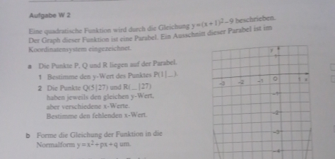 Aufgabe W 2 
Eine quadratische Funktion wird durch die Gleichung y=(x+1)^2-9 beschrieben. 
Der Graph dieser Funktion ist eine Parabel. Ein Ausschnitt dieser Parabel ist im 
Koordinatensystem eingezeichnet. 
a Die Punkte P, Q und R liegen auf der Parabel. 
1 Bestimme den y -Wert des Punktes P(I ,). 
2 Die Punkte Q(5|27) und R (._ _| 27) _ 
haben jeweils den gleichen y -Wert, 
aber verschiedene x -Werte. 
Bestimme den fehlenden x -Wert. 
b Forme die Gleichung der Funktion in die 
Normalform y=x^2+px+qum.