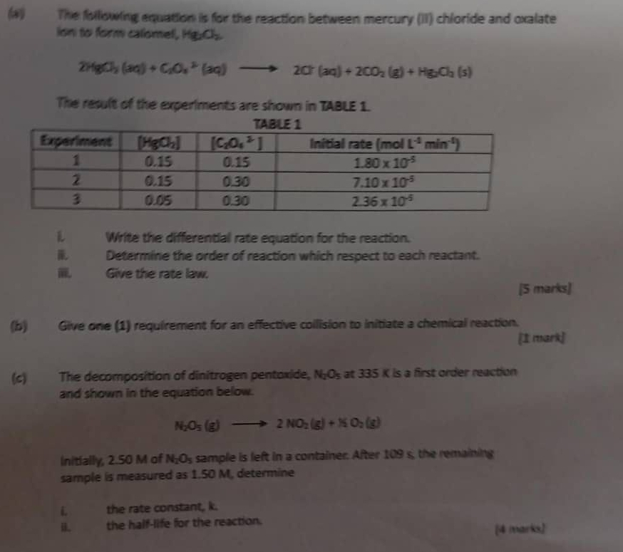 (#) The following equation is for the reaction between mercury (II) chloride and oxalate
ion to form calomel, Hg_2O_2
2HgCl_2(aq)+C_2O_4^((2-)(aq)to 2Cr(aq)+2CO_2)(g)+Hg_2O_4(s)
The result of the experiments are shown in TABLE 1.
Write the differential rate equation for the reaction.
Determine the order of reaction which respect to each reactant.
Give the rate law.
[5 marks]
(b) Give one (1) requirement for an effective collision to initiate a chemical reaction.
[I mark]
(c) The decomposition of dinitrogen pentoxide, N_2O_5 at 335 K is a first order reaction
and shown in the equation below.
N_2O_5(g)to 2NO_2(g)+NO_2(g)
Initially, 2.50 M of N_2O_5 sample is left in a container. After 109 s, the remaining
sample is measured as 1.50 M, determine
L the rate constant, k.
ü. the half-life for the reaction. [4 marks]