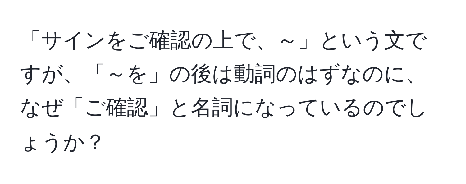 「サインをご確認の上で、～」という文ですが、「～を」の後は動詞のはずなのに、なぜ「ご確認」と名詞になっているのでしょうか？