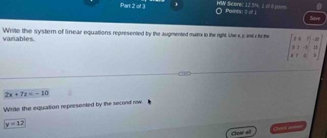 HW Score: 12.5%, 1 of 8 paints 
Part 2 of 3 Points: 0 of 1 Save 
Write the system of linear equations represented by the augmented matrix to the right. Use x, y, and z for the 
variables.
beginbmatrix 2&0&7&|&-12 0&1&-3&|&13 8&7&0&|&5endbmatrix
2x+7z=-10
Write the equation represented by the second row.
y=12
Clear all Check ansee