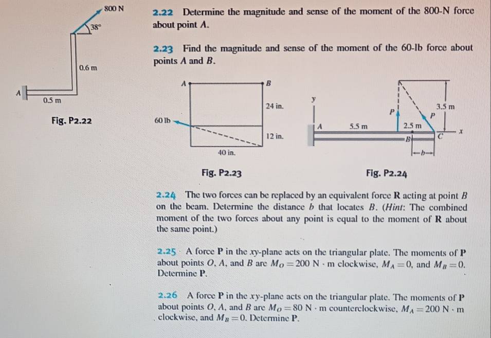 2.22 Determine the magnitude and sense of the moment of the 800-N force
about point A.
2.23 Find the magnitude and sense of the moment of the 60-1b force about
points A and B.
Fig. P2.22 
Fig. P2.23 Fig. P2.24
2.24 The two forces can be replaced by an equivalent force R acting at point B
on the beam. Determine the distance b that locates B. (Hint: The combined
moment of the two forces about any point is equal to the moment of R about
the same point.)
2.25  A force P in the xy-plane acts on the triangular plate. The moments of P
about points O, A, and B are M_O=200N · m clockwise, M_A=0
Determine P. , and M_B=0.
2.26 A force P in the xy-plane acts on the triangular plate. The moments of P
about points O, A, and B are M_O=80N· m counterclockwise, M_A=200N· m
clockwisc, and M_B=0. Determine P.