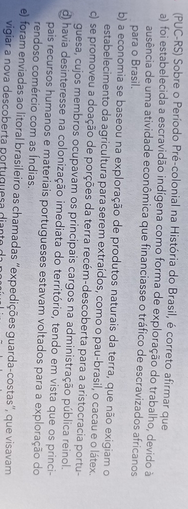 (PUC-RS) Sobre o Período Pré-colonial na História do Brasil, é correto afirmar que
a) foi estabelecida a escravidão indígena como forma de exploração do trabalho, devido à
ausência de uma atividade econômica que financiasse o tráfico de escravizados africanos
para o Brasil.
b) a economia se baseou na exploração de produtos naturais da terra, que não exigiam o
estabelecimento da agricultura para serem extraídos, como o pau-brasil, o cacau e o látex.
c) se promoveu a doação de porções da terra recém-descoberta para a aristocracia portu-
guesa, cujos membros ocupavam os principais cargos na administração pública reinol.
d) havia desinteresse na colonização imediata do território, tendo em vista que os princi-
pais recursos humanos e materiais portugueses estavam voltados para a exploração do
rendoso comércio com as Índias.
e) foram enviadas ao litoral brasileiro as chamadas “expedições guarda-costas”, que visavam
vigiar a nova descoberta portuguesa diante da