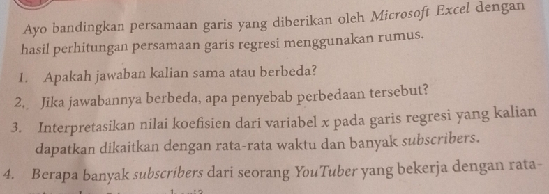 Ayo bandingkan persamaan garis yang diberikan oleh Microsoft Excel dengan 
hasil perhitungan persamaan garis regresi menggunakan rumus. 
1. Apakah jawaban kalian sama atau berbeda? 
2. Jika jawabannya berbeda, apa penyebab perbedaan tersebut? 
3. Interpretasikan nilai koefisien dari variabel x pada garis regresi yang kalian 
dapatkan dikaitkan dengan rata-rata waktu dan banyak subscribers. 
4. Berapa banyak subscribers dari seorang YouTuber yang bekerja dengan rata-