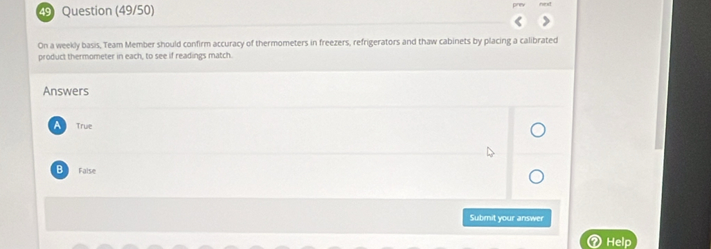 Question (49/50)
On a weekly basis, Team Member should confirm accuracy of thermometers in freezers, refrigerators and thaw cabinets by placing a calibrated
product thermometer in each, to see if readings match.
Answers
A True
B False
Submit your answer
Help