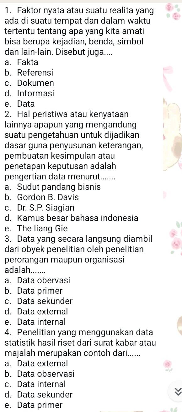 Faktor nyata atau suatu realita yang
ada di suatu tempat dan dalam waktu
tertentu tentang apa yang kita amati
bisa berupa kejadian, benda, simbol
dan lain-lain. Disebut juga....
a. Fakta
b. Referensi
c. Dokumen
d. Informasi
e. Data
2. Hal peristiwa atau kenyataan
lainnya apapun yang mengandung
suatu pengetahuan untuk dijadikan
dasar guna penyusunan keterangan,
pembuatan kesimpulan atau
penetapan keputusan adalah
pengertian data menurut._
a. Sudut pandang bisnis
b. Gordon B. Davis
c. Dr. S.P. Siagian
d. Kamus besar bahasa indonesia
e. The liang Gie
3. Data yang secara langsung diambil
dari obyek penelitian oleh penelitian
perorangan maupun organisasi
adalah_
a. Data obervasi
b. Data primer
c. Data sekunder
d. Data external
e. Data internal
4. Penelitian yang menggunakan data
statistik hasil riset dari surat kabar atau
majalah merupakan contoh dari......
a. Data external
b. Data observasi
c. Data internal
d. Data sekunder
e. Data primer