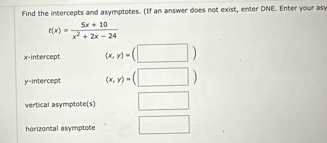 Find the intercepts and asymptotes. (If an answer does not exist, enter DNE. Enter your asy
t(x)= (5x+10)/x^2+2x-24 
x-intercept
(x,y)=(□ )
y-intercept
(x,y)=(□ )
vertical asymptote(s) 
□ 
horizontal asymptote 
□