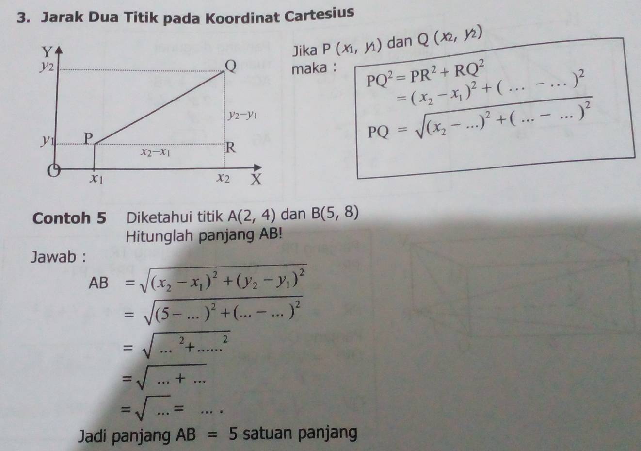 Jarak Dua Titik pada Koordinat Cartesius
Jika P(x_1,y_1) dan Q(x_2,y_2)
maka : PQ^2=PR^2+RQ^2
beginarrayr =(x_2-x_1)^2+(...-...)^2 PQ=sqrt((x_2)-...)^2+(...-...)^2endarray
Contoh 5 Diketahui titik A(2,4) dan B(5,8)
Hitunglah panjang AB!
Jawab :
AB=sqrt((x_2)-x_1)^2+(y_2-y_1)^2
=sqrt((5-...)^2)+(...-...)^2
=sqrt(...^2)+.....^2
=sqrt(...+...)
=sqrt(...)=...
Jadi panjang AB=5 satuan panjang