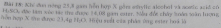 Khi đun nóng 25,8 gam hỗn hợp X gồm ethylic alcohol và acetic acid có
H_2SO_4 đặc làm xúc tác thu được 14,08 gam ester. Nếu đốt cháy hoàn toàn lượng 
hỗn hợp X thu được 23,4g H_2O 0. Hiệu suất của phản ứng ester hoá là