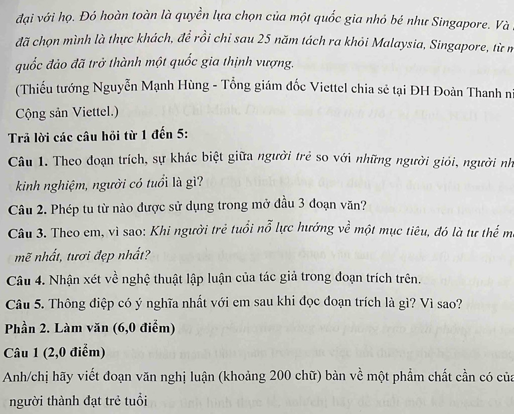 đại với họ. Đó hoàn toàn là quyền lựa chọn của một quốc gia nhỏ bé như Singapore. Và 
đã chọn mình là thực khách, đề rồi chỉ sau 25 năm tách ra khỏi Malaysia, Singapore, từ nở 
quốc đảo đã trở thành một quốc gia thịnh vượng. 
(Thiếu tướng Nguyễn Mạnh Hùng - Tổng giám đốc Viettel chia sẻ tại ĐH Đoàn Thanh n 
Cộng sản Viettel.) 
Trả lời các câu hỏi từ 1 đến 5: 
Câu 1. Theo đoạn trích, sự khác biệt giữa người trẻ so với những người giỏi, người nh 
kinh nghiệm, người có tuổi là gì? 
Câu 2. Phép tu từ nào được sử dụng trong mở đầu 3 đoạn văn? 
Câu 3. Theo em, vì sao: Khi người trẻ tuổi nỗ lực hướng về một mục tiêu, đó là tư thế m 
mẽ nhất, tươi đẹp nhất? 
Câu 4. Nhận xét về nghệ thuật lập luận của tác giả trong đoạn trích trên. 
Câu 5. Thông điệp có ý nghĩa nhất với em sau khi đọc đoạn trích là gì? Vì sao? 
Phần 2. Làm văn (6, 0 điểm) 
Câu 1 (2, 0 điểm) 
Anh/chị hãy viết đoạn văn nghị luận (khoảng 200 chữ) bàn về một phẩm chất cần có của 
người thành đạt trẻ tuổi