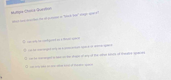 Question
Which best describes the all-purpose or "black box" stage space?
can only be configured as a thrust space
can be rearranged only as a proscenium space or arena space
can be rearranged to take on the shape of any of the other kinds of theatre spaces
can only take on one other kind of theatre space