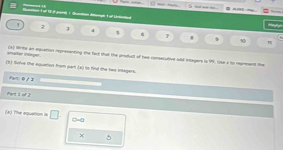 soá 15 
Jagic: Julen.. Iaill = Hayly... lot wat ther ACE3 - Hg 
Question 1 of 13 (1 point) | Question Attempt: 1 of Unlimted 
Hayyn
1 2 3 4 5 6 7
2 9 10 11
smaller integer. 
(a) Write an equation representing the fact that the product of two consecutive odd integers is 99. Use x to represent the 
(b) Solve the equation from part (a) to find the two integers. 
Part: 0 / 2 
Part 1 of 2 
(a) The equation is ∠ □ =□