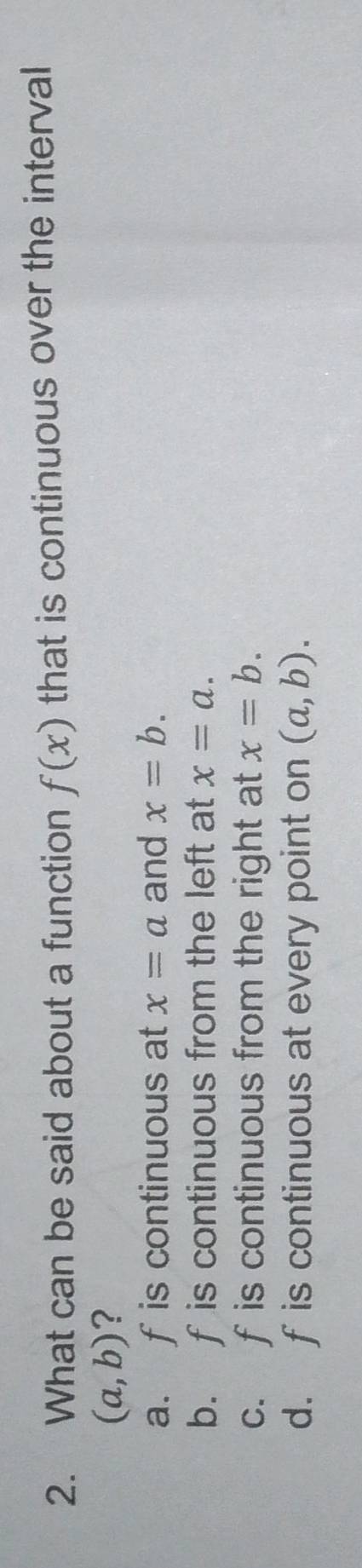 What can be said about a function f(x) that is continuous over the interval
(a,b) ?
a. fis continuous at x=a and x=b.
b. f is continuous from the left at x=a.
c. f is continuous from the right at x=b.
d. f is continuous at every point on (a,b).