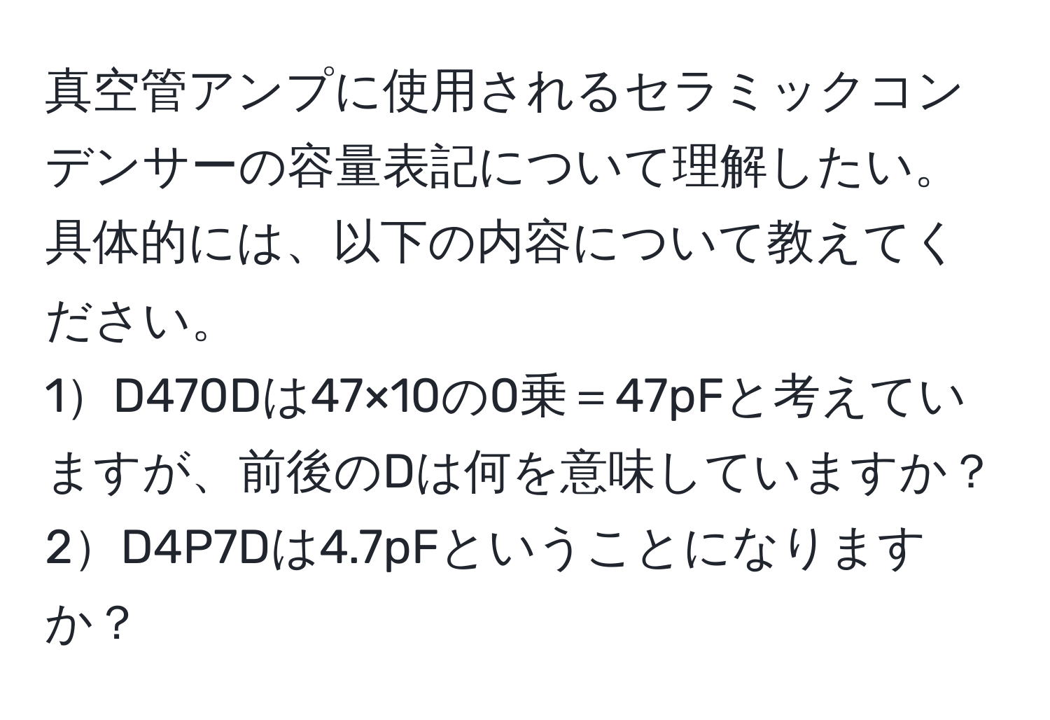 真空管アンプに使用されるセラミックコンデンサーの容量表記について理解したい。具体的には、以下の内容について教えてください。  
1D470Dは47×10の0乗＝47pFと考えていますが、前後のDは何を意味していますか？  
2D4P7Dは4.7pFということになりますか？