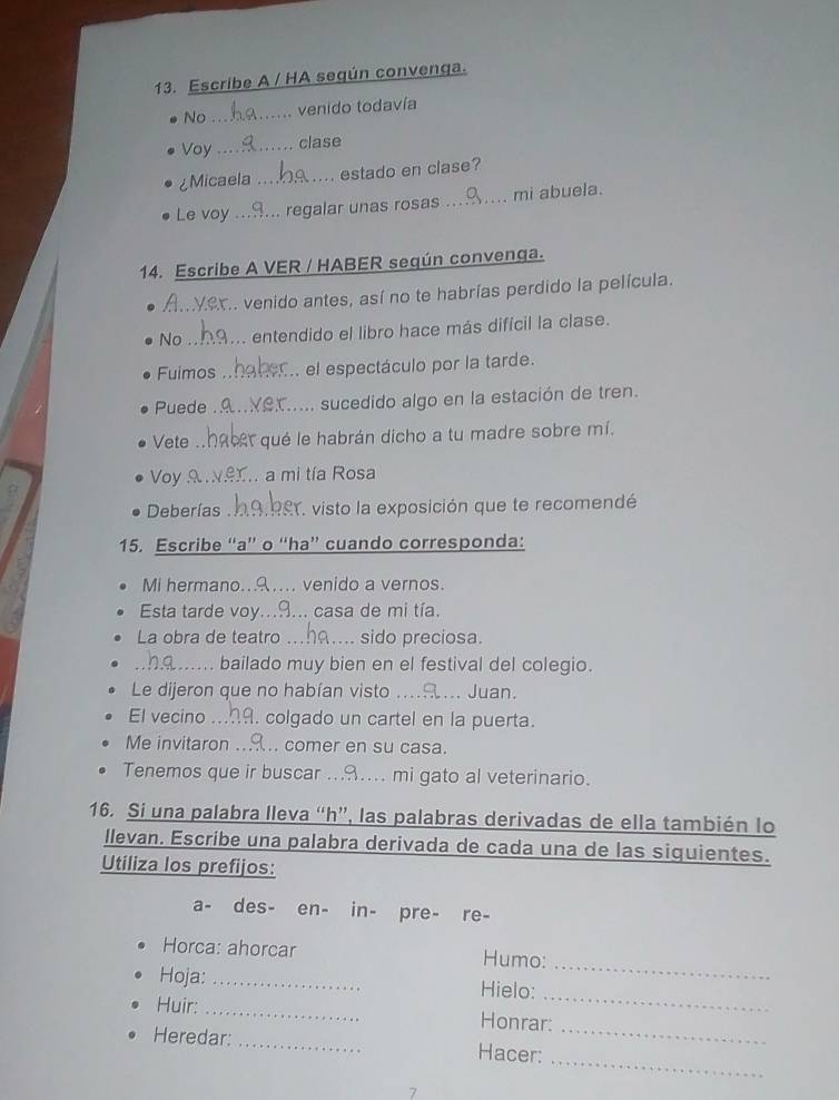 Escribe A / HA según convenga. 
No_ venido todavía 
Voy_ clase 
¿Micaela _estado en clase? 
Le voy _regalar unas rosas _mi abuela. 
14. Escribe A VER / HABER según convenga. 
_. venido antes, así no te habrías perdido la película. 
No _entendido el libro hace más difícil la clase. 
Fuimos _el espectáculo por la tarde. 
Puede _sucedido algo en la estación de tren. 
Vete _qué le habrán dicho a tu madre sobre mí. 
Voy _a mi tía Rosa 
Deberías RY. visto la exposición que te recomendé 
15. Escribe “a” o “ha” cuando corresponda: 
Mi hermano..…... venido a vernos. 
Esta tarde voy...9... casa de mi tía. 
La obra de teatro _sido preciosa. 
_bailado muy bien en el festival del colegio. 
Le dijeron que no habían visto _Juan. 
El vecino _. colgado un cartel en la puerta. 
Me invitaron comer en su casa. 
Tenemos que ir buscar _mi gato al veterinario. 
16. Si una palabra lleva “h”, las palabras derivadas de ella también lo 
llevan. Escribe una palabra derivada de cada una de las siquientes. 
Utiliza los prefijos: 
a- des- en- in- pre- re- 
_ 
Horca: ahorcar Humo: 
_ 
Hoja: _Hielo: 
_ 
Huir: _Honrar: 
_ 
Heredar: _Hacer: 
7