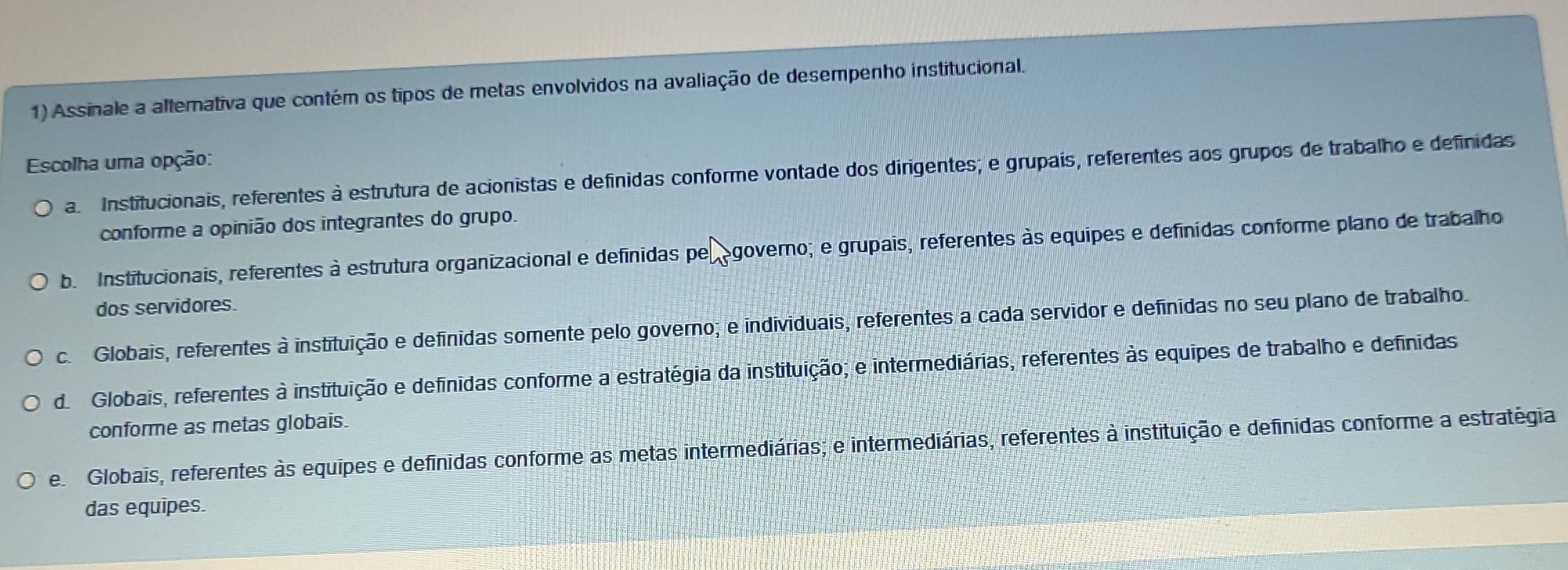 Assinale a altemativa que contém os tipos de metas envolvidos na avaliação de desempenho institucional.
Escolha uma opção:
a. Institucionais, referentes à estrutura de acionistas e definidas conforme vontade dos dirigentes; e grupais, referentes aos grupos de trabalho e definidas
conforme a opinião dos integrantes do grupo.
b. Institucionais, referentes à estrutura organizacional e definidas per egoverno; e grupais, referentes às equipes e definídas conforme plano de trabalho
dos servidores.
c. Globais, referentes à instituição e definidas somente pelo governo; e individuais, referentes a cada servidor e definidas no seu plano de trabalho.
d. Globais, referentes à instituição e definidas conforme a estratégia da instituição; e intermediárias, referentes às equipes de trabalho e definidas
conforme as metas globais.
e Globais, referentes às equipes e definidas conforme as metas intermediárias; e intermediárias, referentes à instituição e definidas conforme a estratégia
das equipes.