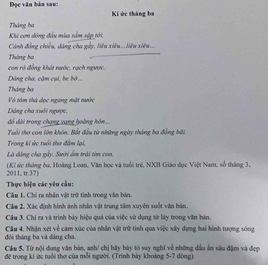 Đọc văn bản sau: 
Kí ức tháng ba 
Tháng ba 
Khi cơn dông đầu mùa sầm sập tới. 
Cánh đồng chiều, dáng cha gầy, liêu xiêu...liêu xiêu... 
Tháng ba 
con rô đồng khát nước, rạch ngược. 
Dáng cha, cặm cụi, be bờ... 
Tháng ba 
V tôm thả dọc ngang mặt nước 
Dáng cha xuôi ngược, 
đồ dài trong chạng vạng hoàng hôn... 
Tuổi thơ con lớn khôn. Bắt đầu từ những ngày tháng ba đồng bãi. 
Trong kỉ ức tuổi thơ đầm lại, 
Là dáng cha gầy. Sưởi ẩm trái tim con. 
(Ki ức tháng ba, Hoàng Loan, Văn học và tuổi trẻ, NXB Giáo dục Việt Nam, số tháng 3, 
2011, tr.37) 
Thực hiện các yêu cầu: 
Câu 1. Chỉ ra nhân vật trữ tình trong văn bản. 
Câu 2. Xác định hình ảnh nhân vật trung tâm xuyên suốt văn bản. 
Câu 3. Chỉ ra và trình bày hiệu quả của việc sử dụng từ láy trong văn bản. 
Câu 4. Nhận xét về cảm xúc của nhân vật trữ tình qua việc xây dựng hai hình tượng sóng 
đôi tháng ba và dáng cha. 
Câu 5. Từ nội dung văn bản, anh/ chị hãy bảy tỏ suy nghĩ về những đầu ẩn sâu đậm và đẹp 
đẽ trong kí ức tuổi thơ của mỗi người. (Trình bày khoảng 5-7 dòng)