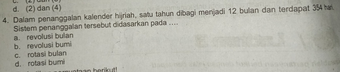 (2) đần (6)
d. (2) dan (4)
4. Dalam penanggalan kalender hijriah, satu tahun dibagi menjadi 12 bulan dan terdapat 354 hari.
Sistem penanggalan tersebut didasarkan pada ....
a. revolusi bulan
b. revolusi bumi
c. rotasi bulan
d. rotasi bumi
ta a n berik ut!