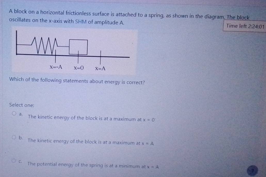 A block on a horizontal frictionless surface is attached to a spring, as shown in the diagram. The block
oscillates on the x-axis with SHM of amplitude A. Time left 2:24:01
Which of the following statements about energy is correct?
Select one:
a The kinetic energy of the block is at a maximum at x=0
b. The kinetic energy of the block is at a maximum at x=A
c The potential energy of the spring is at a minimum at x=A
7