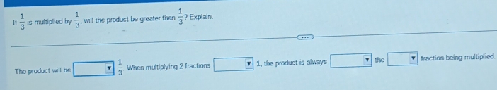 If  1/3  is multiplied by  1/3  , will the product be greater than  1/3  ? Explain 
The product will be  1/3 . When multiplying 2 fractions □ 1, the product is always □ the □ fraction being multiplied.