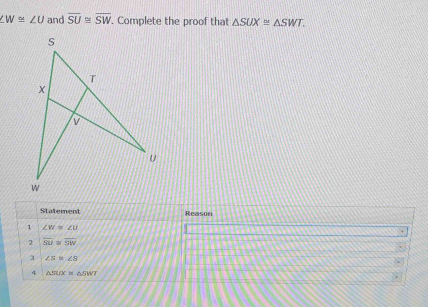 ∠ W≌ ∠ U and overline SU≌ overline SW. Complete the proof that △ SUX≌ △ SWT. 
Statement Reason (b,y,z)
1 ∠ W≌ ∠ U
2 overline SU≌ overline SW
3 ∠ S≌ ∠ S
4 △ SUX≌ △ SWT