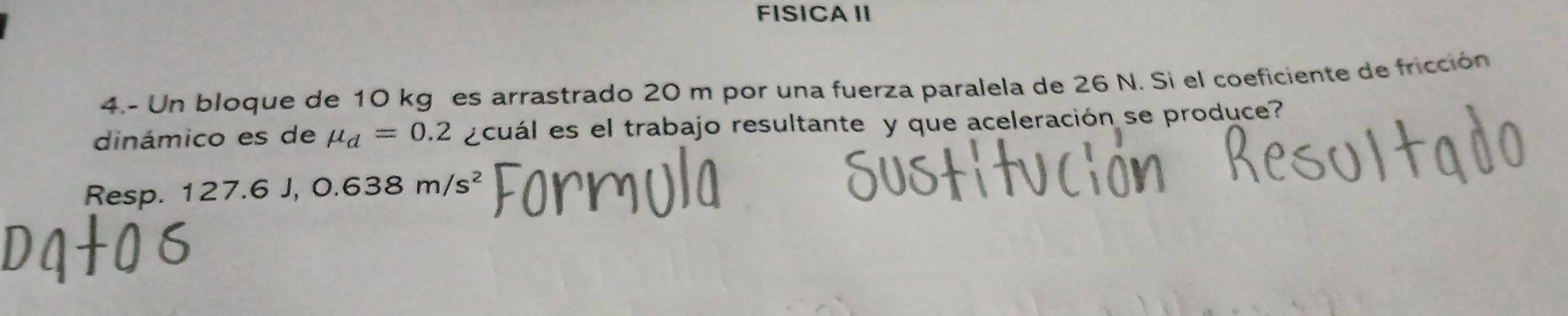 FISICA II 
4.- Un bloque de 10 kg es arrastrado 20 m por una fuerza paralela de 26 N. Si el coeficiente de fricción 
dinámico es de mu _d=0.2 ¿cuál es el trabajo resultante y que aceleración se produce? 
Resp. 1 27.6J, 0.638m/s^2