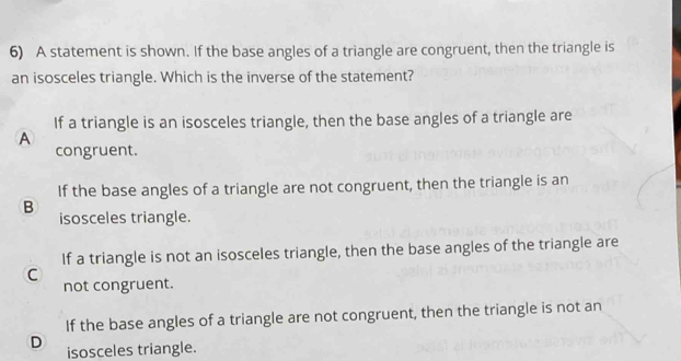 A statement is shown. If the base angles of a triangle are congruent, then the triangle is
an isosceles triangle. Which is the inverse of the statement?
If a triangle is an isosceles triangle, then the base angles of a triangle are
A
congruent.
If the base angles of a triangle are not congruent, then the triangle is an
B
isosceles triangle.
If a triangle is not an isosceles triangle, then the base angles of the triangle are
C not congruent.
If the base angles of a triangle are not congruent, then the triangle is not an
D isosceles triangle.