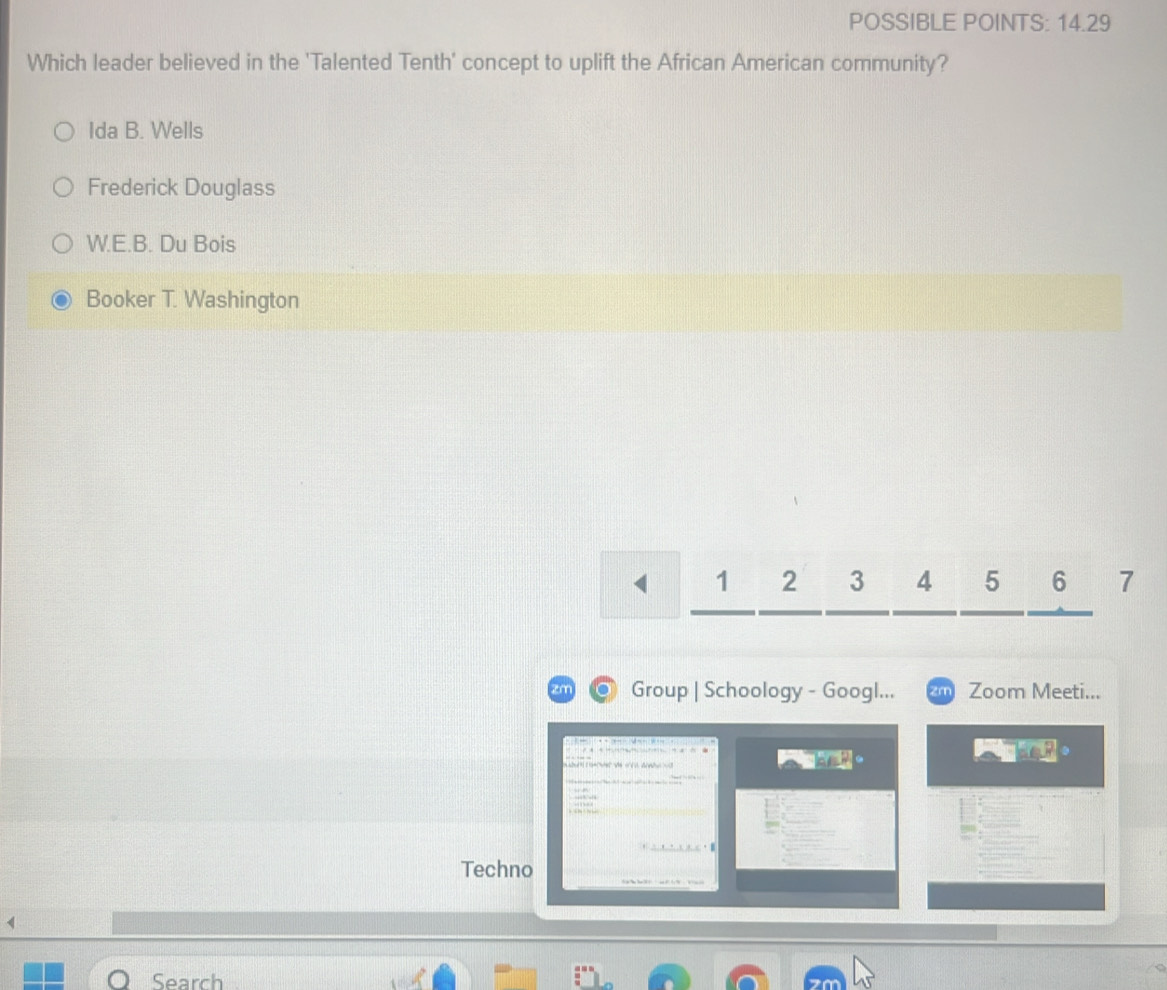 POSSIBLE POINTS: 14.29
Which leader believed in the 'Talented Tenth' concept to uplift the African American community?
Ida B. Wells
Frederick Douglass
W.E.B. Du Bois
Booker T. Washington
1 2 3 4 5 6 7
zn Group | Schoology - Googl... m Zoom Meeti...
t ve a b 。
Techno
4
Search