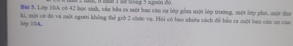 năm, it nhật 1 nữ trong 5 người đó. 
Bài S. Lớp 10A có 42 học sinh, cần bầu ra một ban cán sự lớp gồm một lớp trướng, một lớp phó, một thư 
ki, một cờ đò và một người không thể giữ 2 chức vụ. Hỏi có bao nhiêu cách để bầu ra một ban cán sự của 
lớp 10A.