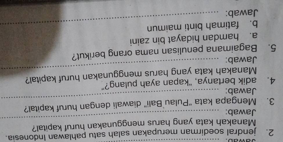 jawad.
2. jendral soedirman merupakan salah satu pahlawan Indonesia.
Manakah kata yang harus menggunakan huruf kapital?
Jawab:
_
3. Mengapa kata “Pulau Bali” diawali dengan huruf kapital?
Jawab:
_
4. adik bertanya, “kapan ayah pulang?”
Manakah kata yang harus menggunakan huruf kapital?
Jawab:
_
5. Bagaimana penulisan nama orang berikut?
a. hamdan hidayat bin zaini
b. fatimah binti maimun
Jawab: