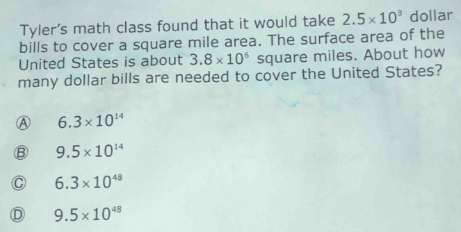 Tyler's math class found that it would take 2.5* 10^8 dollar
bills to cover a square mile area. The surface area of the
United States is about 3.8* 10^6 square miles. About how
many dollar bills are needed to cover the United States?
A 6.3* 10^(14)
9.5* 10^(14)
C 6.3* 10^(48)
D 9.5* 10^(48)