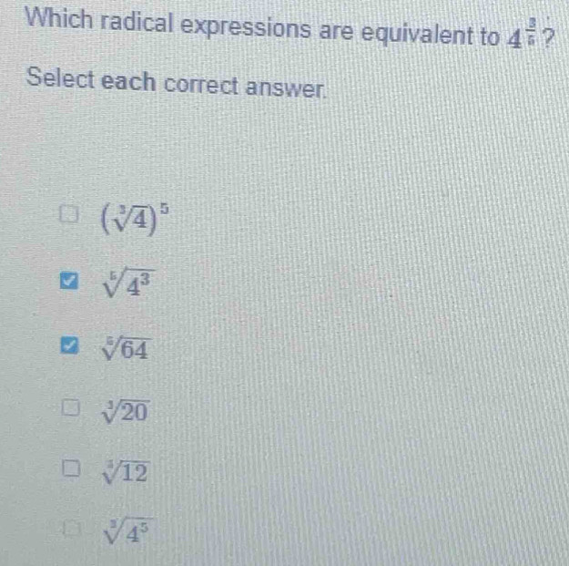 Which radical expressions are equivalent to 4^(frac 3)5 ?
Select each correct answer.
(sqrt[3](4))^5
sqrt[5](4^3)
z sqrt[3](64)
sqrt[3](20)
sqrt[3](12)
sqrt[3](4^5)