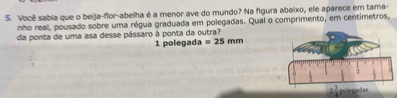 Você sabia que o beija-flor-abelha é a menor ave do mundo? Na figura abaixo, ele aparece em tama-
nho real, pousado sobre uma régua graduada em polegadas. Qual o comprimento, em centímetros,
da ponta de uma asa desse pássaro à ponta da outra?
1 polegada =25mm
2 3/4 