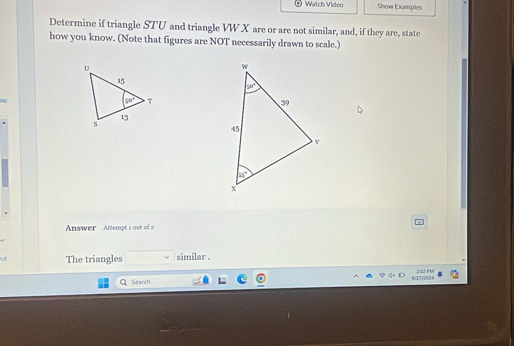 Watch Video Show Examples
Determine if triangle STU and triangle VW X are or are not similar, and, if they are, state
how you know. (Note that figures are NOT necessarily drawn to scale.)
Answer Attempt 1 out of 2
ut The triangles similar .
2:02 PM
Search 9/27/2024