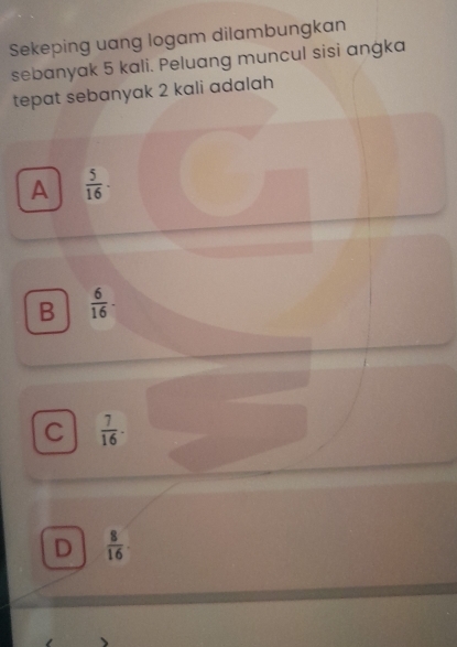 Sekeping uang logam dilambungkan
sebanyak 5 kali. Peluang muncul sisi angka
tepat sebanyak 2 kali adalah
A  5/16 ·
B  6/16 -
C  7/16 .
D  8/16 