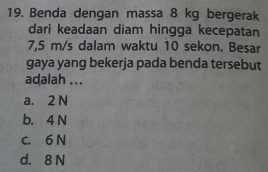 Benda dengan massa 8 kg bergerak
dari keadaan diam hingga kecepatan
7,5 m/s dalam waktu 10 sekon. Besar
gaya yang bekerja pada benda tersebut
adalah ...
a. 2 N
b. 4 N
c. 6 N
d. 8 N