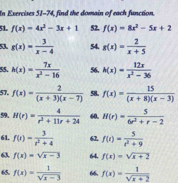 In Exercises 51-74, find the domain of each function. 
51. f(x)=4x^2-3x+1 52. f(x)=8x^2-5x+2
53. g(x)= 3/x-4  54. g(x)= 2/x+5 
55. h(x)= 7x/x^2-16  56. h(x)= 12x/x^2-36 
57. f(x)= 2/(x+3)(x-7)  58. f(x)= 15/(x+8)(x-3) 
59. H(r)= 4/r^2+11r+24  60. H(r)= 5/6r^2+r-2 
61. f(t)= 3/t^2+4  62. f(t)= 5/t^2+9 
63. f(x)=sqrt(x-3) 64. f(x)=sqrt(x+2)
65. f(x)= 1/sqrt(x-3)  66. f(x)= 1/sqrt(x+2) 