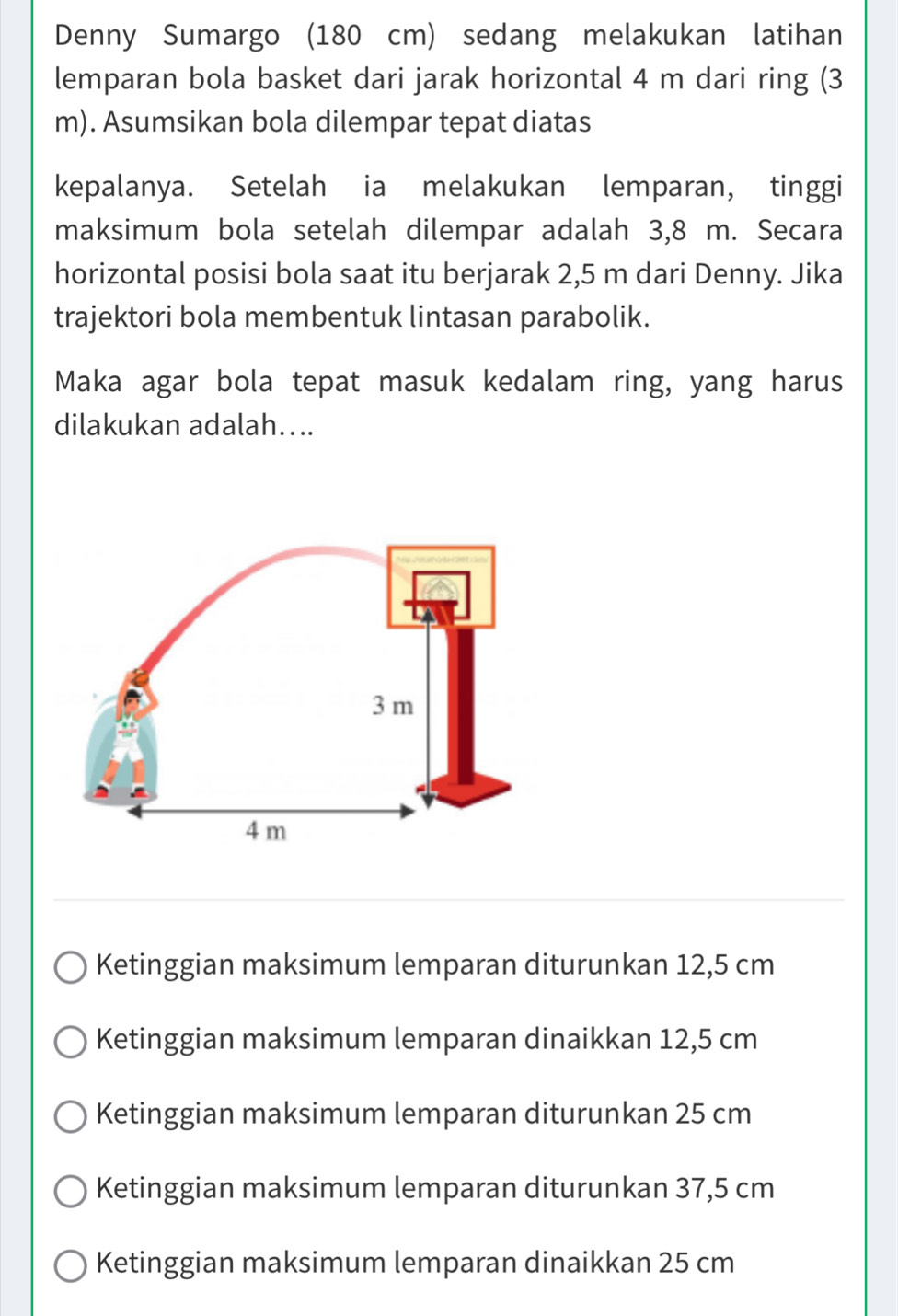 Denny Sumargo (180 cm) sedang melakukan latihan
lemparan bola basket dari jarak horizontal 4 m dari ring (3
m). Asumsikan bola dilempar tepat diatas
kepalanya. Setelah ia melakukan lemparan, tinggi
maksimum bola setelah dilempar adalah 3,8 m. Secara
horizontal posisi bola saat itu berjarak 2,5 m dari Denny. Jika
trajektori bola membentuk lintasan parabolik.
Maka agar bola tepat masuk kedalam ring, yang harus
dilakukan adalah....
Ketinggian maksimum lemparan diturunkan 12,5 cm
Ketinggian maksimum lemparan dinaikkan 12,5 cm
Ketinggian maksimum lemparan diturunkan 25 cm
Ketinggian maksimum lemparan diturunkan 37,5 cm
Ketinggian maksimum lemparan dinaikkan 25 cm