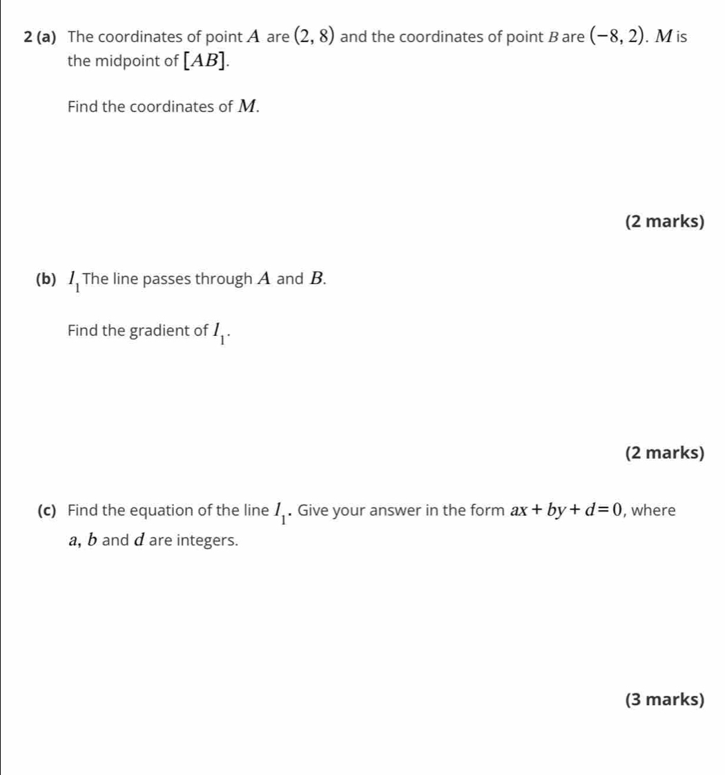 2 (a) The coordinates of point A are (2,8) and the coordinates of point B are (-8,2). M is 
the midpoint of [AB]. 
Find the coordinates of M. 
(2 marks) 
(b) l_1 The line passes through A and B. 
Find the gradient of I_1. 
(2 marks) 
(c) Find the equation of the line I_1. Give your answer in the form ax+by+d=0 , where
a, b and d are integers. 
(3 marks)