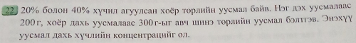 22, 20% болон 40% хучнл агуулсан хоёр τθрлийн уусмал байв. Нэглэх уусмалаас
200г, хоёр дахь уусмалаас 30Ог -ыг авч шинь торлнйн уусмал бэлтгэв, ЭнэхγΥ 
уусмал дахь хучлийн концентрацийг ол.