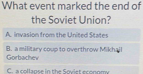 What event marked the end of
the Soviet Union?
A. invasion from the United States
B. a military coup to overthrow Mikhail
Gorbachev
C. a collapse in the Soviet economv