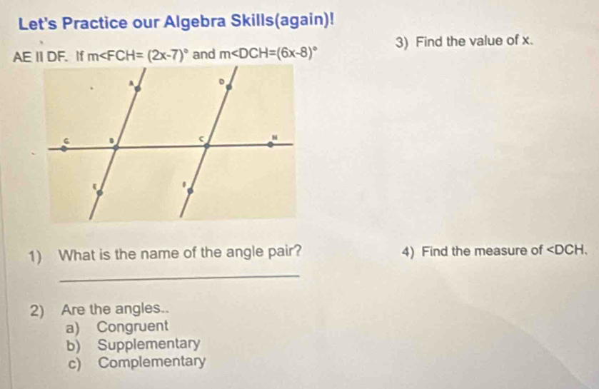 Let's Practice our Algebra Skills(again)!
AEII DF. If m∠ FCH=(2x-7)^circ  and m∠ DCH=(6x-8)^circ  3) Find the value of x.
1) What is the name of the angle pair? 4) Find the measure of ∠ DCH. 
_
2) Are the angles..
a) Congruent
b) Supplementary
c) Complementary