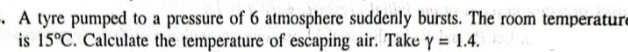 A tyre pumped to a pressure of 6 atmosphere suddenly bursts. The room temperature 
is 15°C. Calculate the temperature of escaping air. Take gamma =1.4.