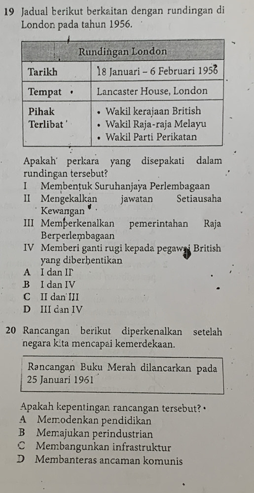 Jadual berikut berkaitan dengan rundingan di
London pada tahun 1956.
Apakah' perkara yang disepakati dalam
rundingan tersebut?
I Membențuk Suruhanjaya Perlembagaan
II Mengekalkan jawatan Setiausaha
Kewangan
III Memþerkenalkan pemerintahan Raja
Berperlembagaan
IV Memberi ganti rugi kepada pegawai British
yang diberhentikan
A I dan IF
B I dan IV
C II dan III
D III dan IV
20 Rancangan berikut diperkenalkan setelah
negara kita mencapai kemerdekaan.
Rancangan Buku Merah dilancarkan pada
25 Januari 1961
Apakah kepentingan rancangan tersebut?
A Memodenkan pendidikan
B Memajukan perindustrian
C Membangunkan infrastruktur
D Membanteras ancaman komunis